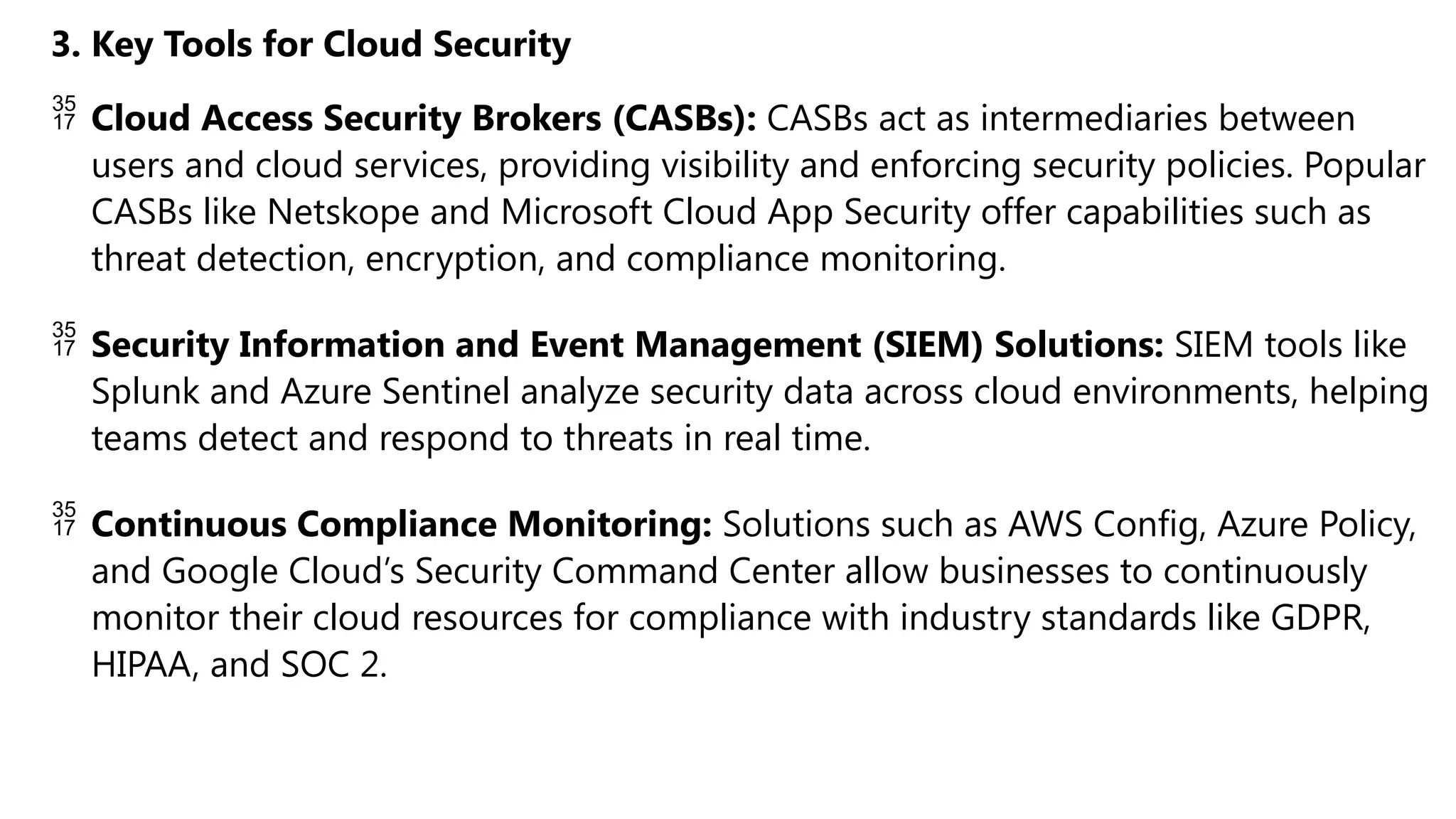 3. Key Tools for Cloud Security
 Cloud Access Security Brokers (CASBs): CASBs act as intermediaries between
users and cloud services, providing visibility and enforcing security policies. Popular
CASBs like Netskope and Microsoft Cloud App Security offer capabilities such as
threat detection, encryption, and compliance monitoring.
 Security Information and Event Management (SIEM) Solutions: SIEM tools like
Splunk and Azure Sentinel analyze security data across cloud environments, helping
teams detect and respond to threats in real time.
 Continuous Compliance Monitoring: Solutions such as AWS Config, Azure Policy,
and Google Cloud’s Security Command Center allow businesses to continuously
monitor their cloud resources for compliance with industry standards like GDPR,
HIPAA, and SOC 2.
 