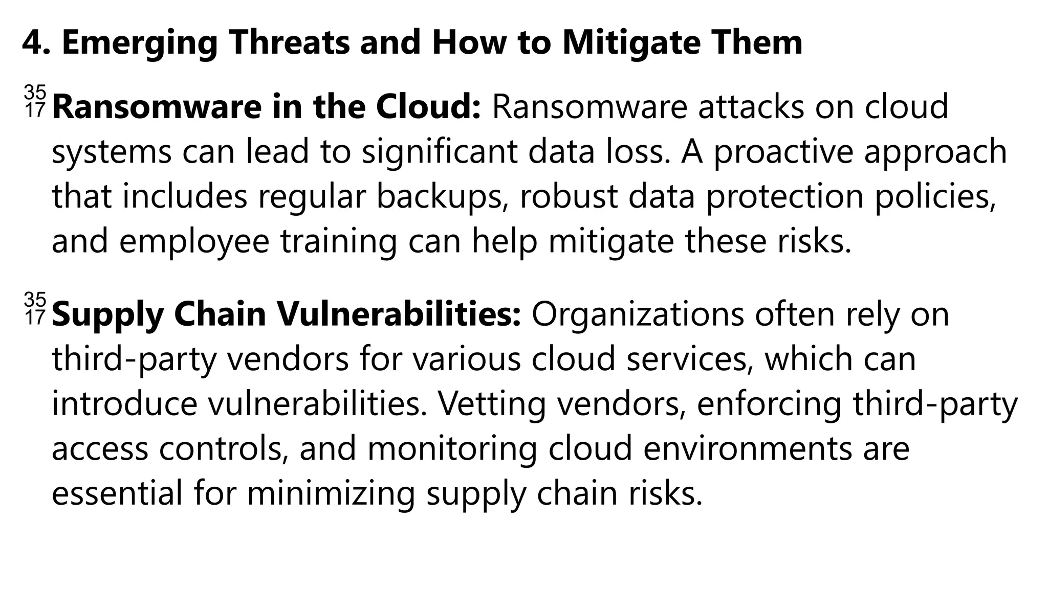 4. Emerging Threats and How to Mitigate Them
Ransomware in the Cloud: Ransomware attacks on cloud
systems can lead to significant data loss. A proactive approach
that includes regular backups, robust data protection policies,
and employee training can help mitigate these risks.
Supply Chain Vulnerabilities: Organizations often rely on
third-party vendors for various cloud services, which can
introduce vulnerabilities. Vetting vendors, enforcing third-party
access controls, and monitoring cloud environments are
essential for minimizing supply chain risks.
 