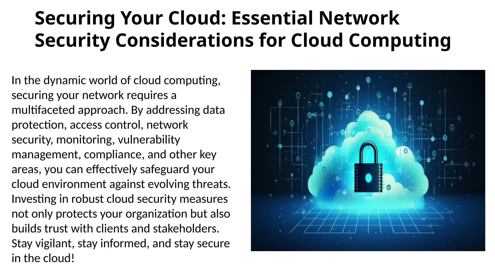 Securing Your Cloud: Essential Network
Security Considerations for Cloud Computing
In the dynamic world of cloud computing,
securing your network requires a
multifaceted approach. By addressing data
protection, access control, network
security, monitoring, vulnerability
management, compliance, and other key
areas, you can effectively safeguard your
cloud environment against evolving threats.
Investing in robust cloud security measures
not only protects your organization but also
builds trust with clients and stakeholders.
Stay vigilant, stay informed, and stay secure
in the cloud!
 