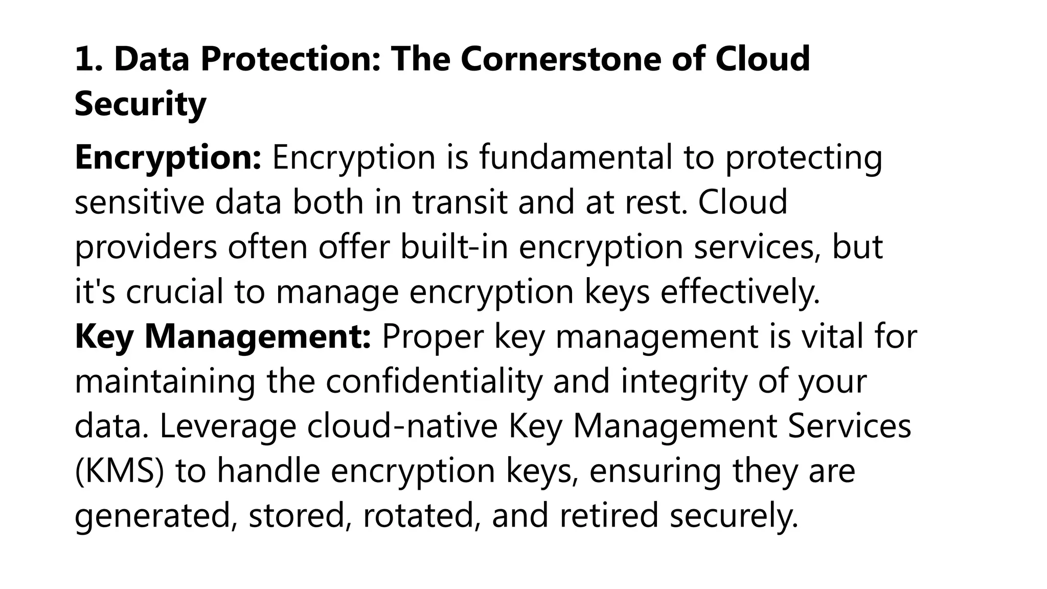 1. Data Protection: The Cornerstone of Cloud
Security
Encryption: Encryption is fundamental to protecting
sensitive data both in transit and at rest. Cloud
providers often offer built-in encryption services, but
it's crucial to manage encryption keys effectively.
Key Management: Proper key management is vital for
maintaining the confidentiality and integrity of your
data. Leverage cloud-native Key Management Services
(KMS) to handle encryption keys, ensuring they are
generated, stored, rotated, and retired securely.
 