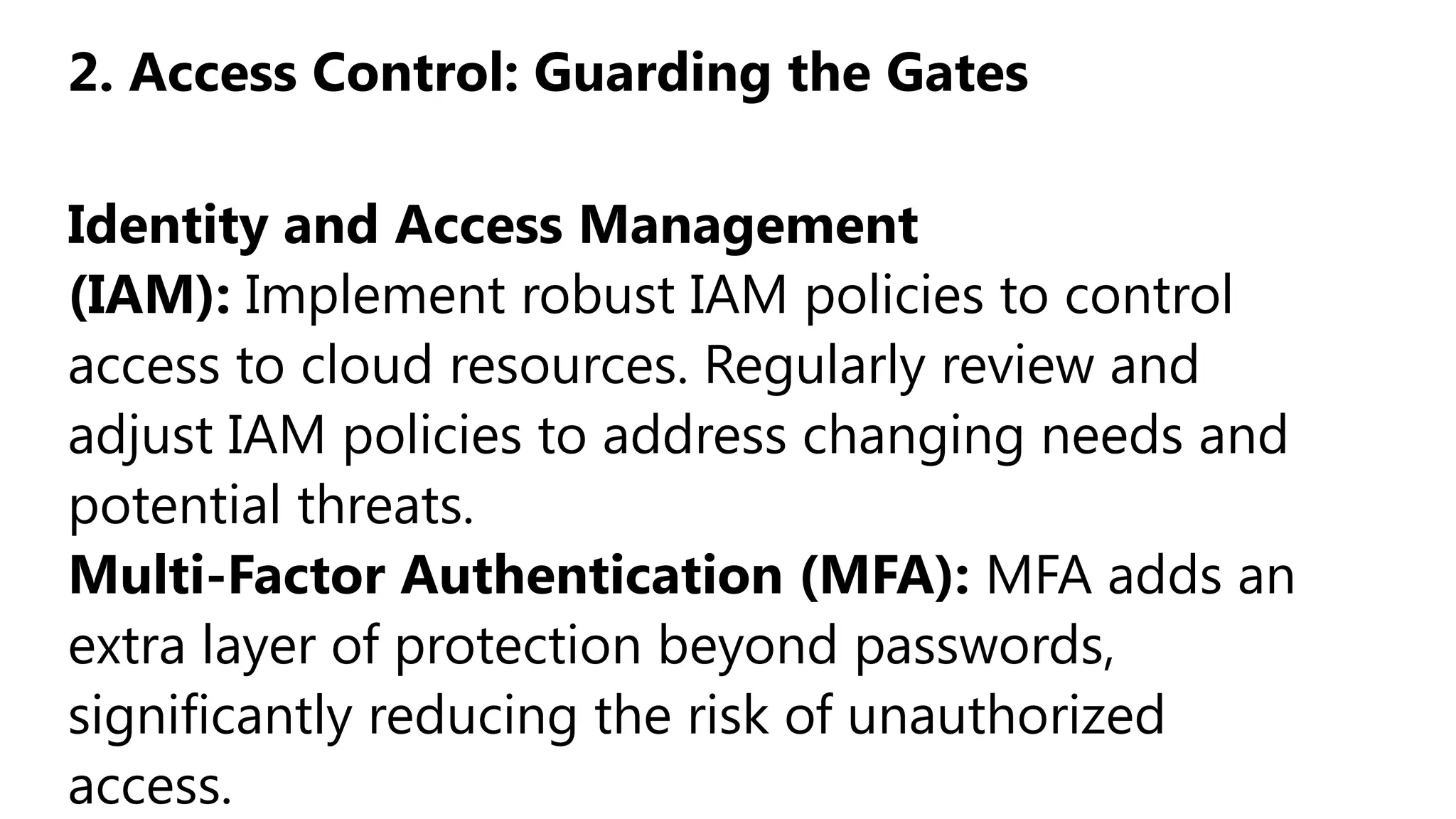 2. Access Control: Guarding the Gates
Identity and Access Management
(IAM): Implement robust IAM policies to control
access to cloud resources. Regularly review and
adjust IAM policies to address changing needs and
potential threats.
Multi-Factor Authentication (MFA): MFA adds an
extra layer of protection beyond passwords,
significantly reducing the risk of unauthorized
access.
 
