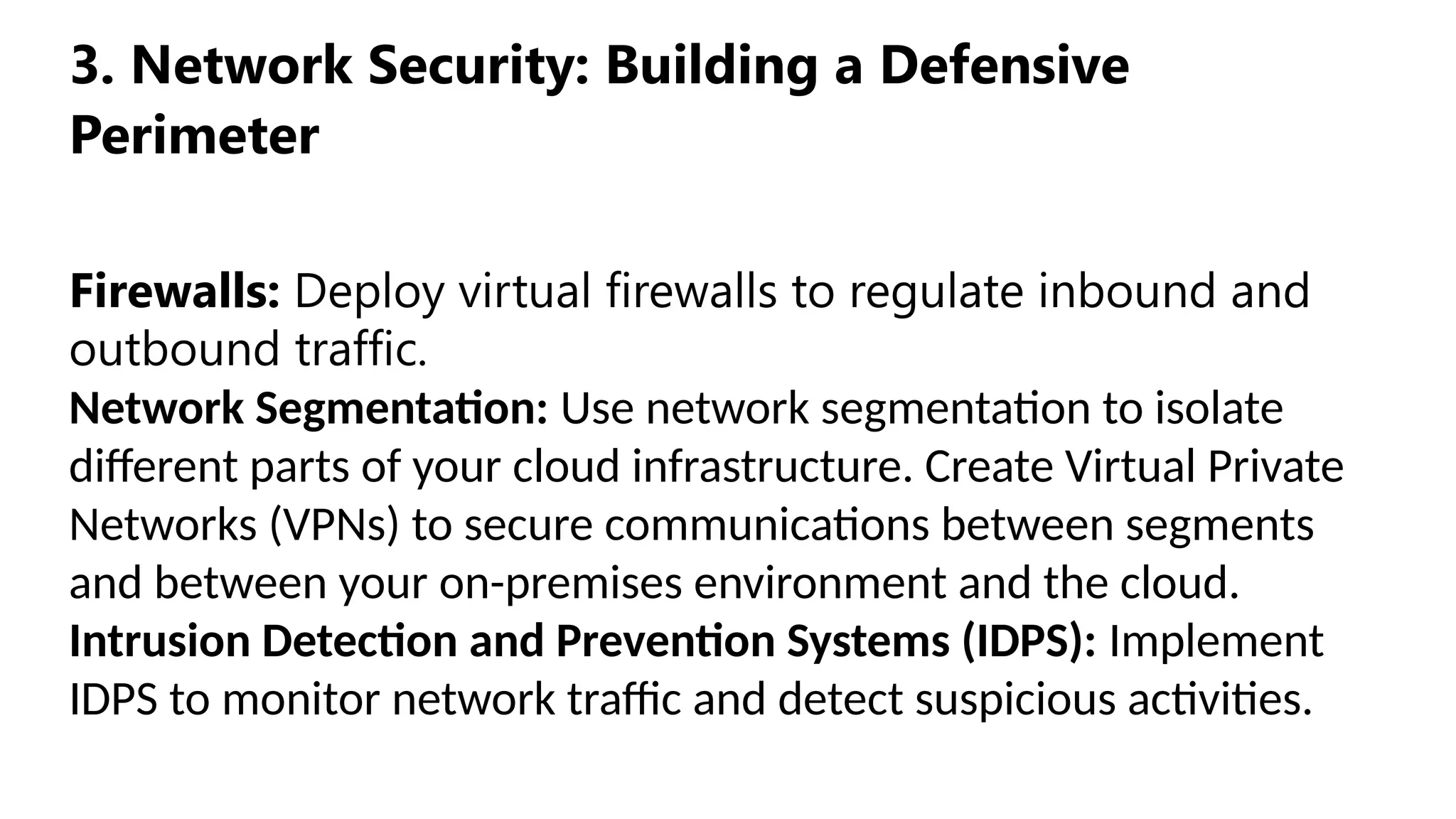 3. Network Security: Building a Defensive
Perimeter
Firewalls: Deploy virtual firewalls to regulate inbound and
outbound traffic.
Network Segmentation: Use network segmentation to isolate
different parts of your cloud infrastructure. Create Virtual Private
Networks (VPNs) to secure communications between segments
and between your on-premises environment and the cloud.
Intrusion Detection and Prevention Systems (IDPS): Implement
IDPS to monitor network traffic and detect suspicious activities.
 