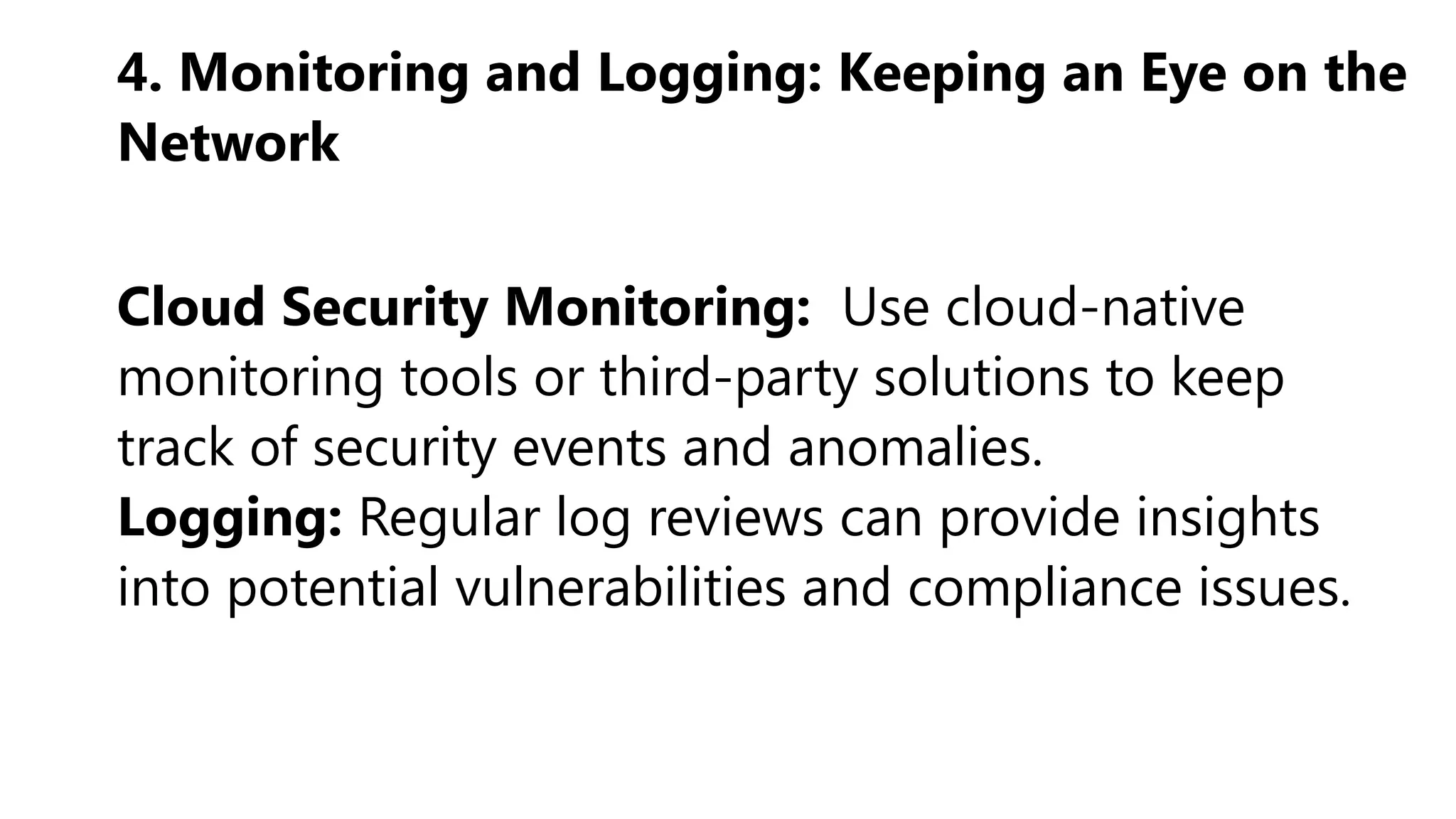 4. Monitoring and Logging: Keeping an Eye on the
Network
Cloud Security Monitoring: Use cloud-native
monitoring tools or third-party solutions to keep
track of security events and anomalies.
Logging: Regular log reviews can provide insights
into potential vulnerabilities and compliance issues.
 