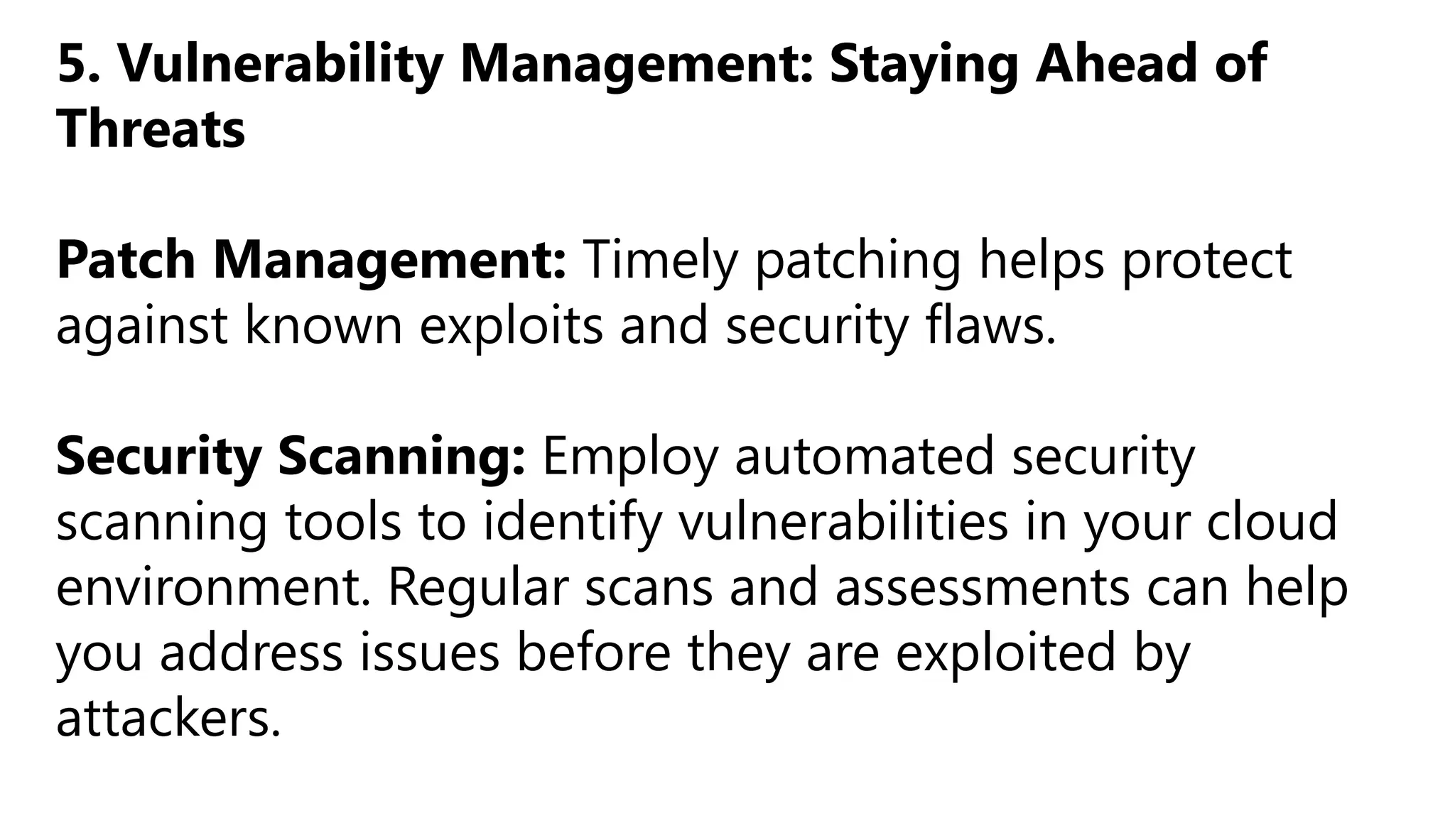 5. Vulnerability Management: Staying Ahead of
Threats
Patch Management: Timely patching helps protect
against known exploits and security flaws.
Security Scanning: Employ automated security
scanning tools to identify vulnerabilities in your cloud
environment. Regular scans and assessments can help
you address issues before they are exploited by
attackers.
 