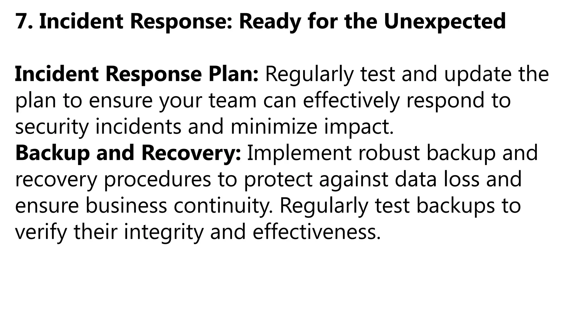 7. Incident Response: Ready for the Unexpected
Incident Response Plan: Regularly test and update the
plan to ensure your team can effectively respond to
security incidents and minimize impact.
Backup and Recovery: Implement robust backup and
recovery procedures to protect against data loss and
ensure business continuity. Regularly test backups to
verify their integrity and effectiveness.
 