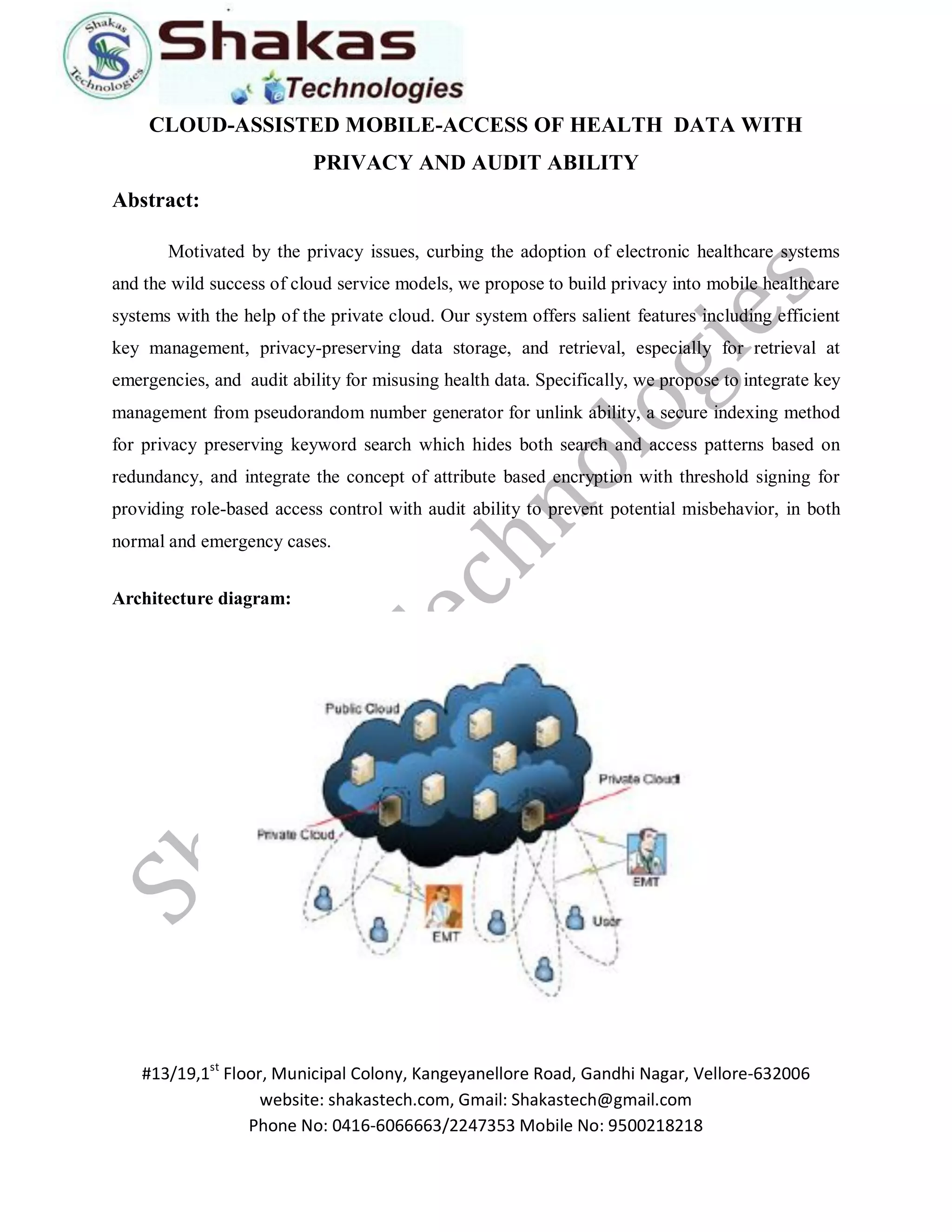 #13/19,1st Floor, Municipal Colony, Kangeyanellore Road, Gandhi Nagar, Vellore-632006 
website: shakastech.com, Gmail: Shakastech@gmail.com 
Phone No: 0416-6066663/2247353 Mobile No: 9500218218 
CLOUD-ASSISTED MOBILE-ACCESS OF HEALTH DATA WITH PRIVACY AND AUDIT ABILITY Abstract: Motivated by the privacy issues, curbing the adoption of electronic healthcare systems and the wild success of cloud service models, we propose to build privacy into mobile healthcare systems with the help of the private cloud. Our system offers salient features including efficient key management, privacy-preserving data storage, and retrieval, especially for retrieval at emergencies, and audit ability for misusing health data. Specifically, we propose to integrate key management from pseudorandom number generator for unlink ability, a secure indexing method for privacy preserving keyword search which hides both search and access patterns based on redundancy, and integrate the concept of attribute based encryption with threshold signing for providing role-based access control with audit ability to prevent potential misbehavior, in both normal and emergency cases. Architecture diagram: 
 