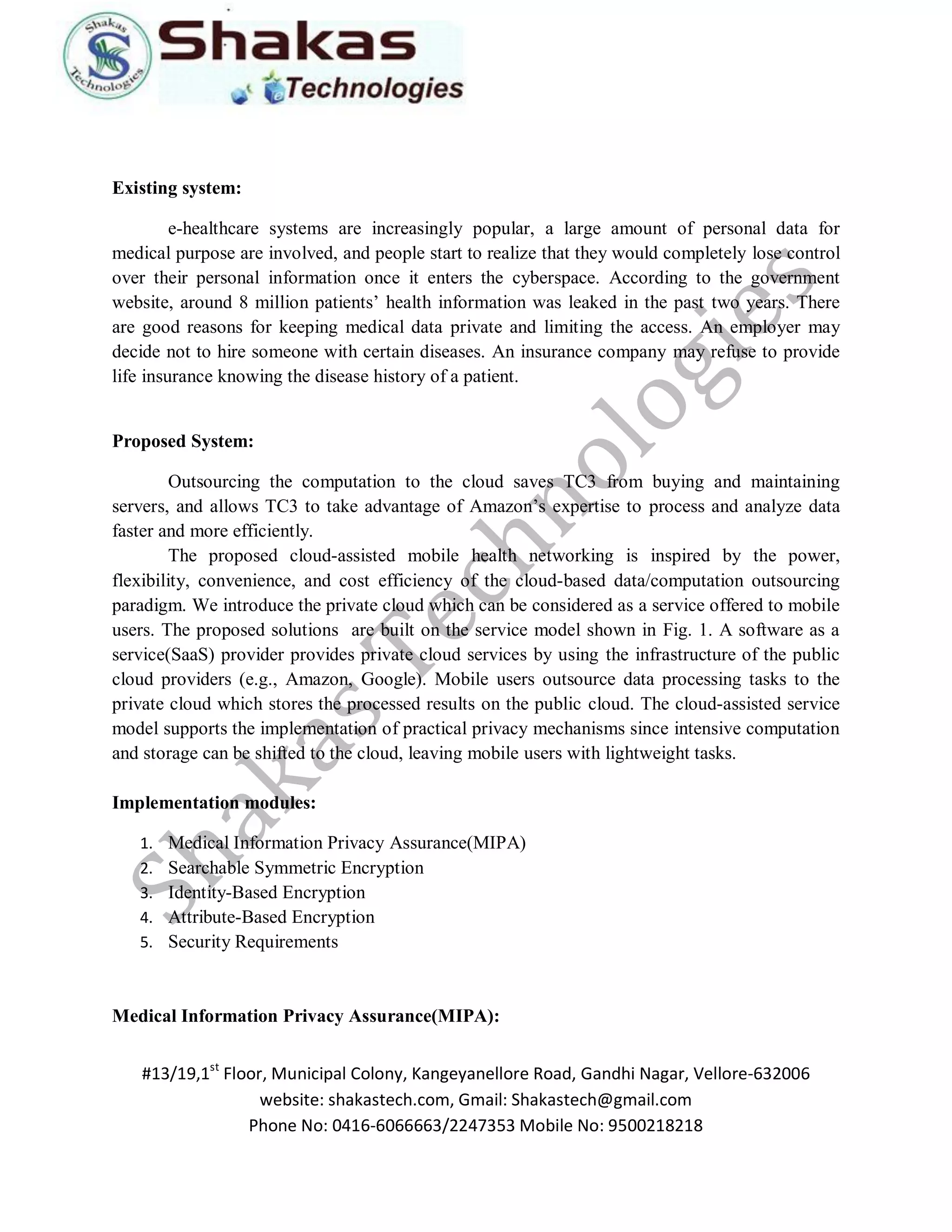 #13/19,1st Floor, Municipal Colony, Kangeyanellore Road, Gandhi Nagar, Vellore-632006 
website: shakastech.com, Gmail: Shakastech@gmail.com 
Phone No: 0416-6066663/2247353 Mobile No: 9500218218 
Existing system: e-healthcare systems are increasingly popular, a large amount of personal data for medical purpose are involved, and people start to realize that they would completely lose control over their personal information once it enters the cyberspace. According to the government website, around 8 million patients’ health information was leaked in the past two years. There are good reasons for keeping medical data private and limiting the access. An employer may decide not to hire someone with certain diseases. An insurance company may refuse to provide life insurance knowing the disease history of a patient. Proposed System: Outsourcing the computation to the cloud saves TC3 from buying and maintaining servers, and allows TC3 to take advantage of Amazon’s expertise to process and analyze data faster and more efficiently. The proposed cloud-assisted mobile health networking is inspired by the power, flexibility, convenience, and cost efficiency of the cloud-based data/computation outsourcing paradigm. We introduce the private cloud which can be considered as a service offered to mobile users. The proposed solutions are built on the service model shown in Fig. 1. A software as a service(SaaS) provider provides private cloud services by using the infrastructure of the public cloud providers (e.g., Amazon, Google). Mobile users outsource data processing tasks to the private cloud which stores the processed results on the public cloud. The cloud-assisted service model supports the implementation of practical privacy mechanisms since intensive computation and storage can be shifted to the cloud, leaving mobile users with lightweight tasks. Implementation modules: 
1. Medical Information Privacy Assurance(MIPA) 
2. Searchable Symmetric Encryption 
3. Identity-Based Encryption 
4. Attribute-Based Encryption 
5. Security Requirements 
Medical Information Privacy Assurance(MIPA):  