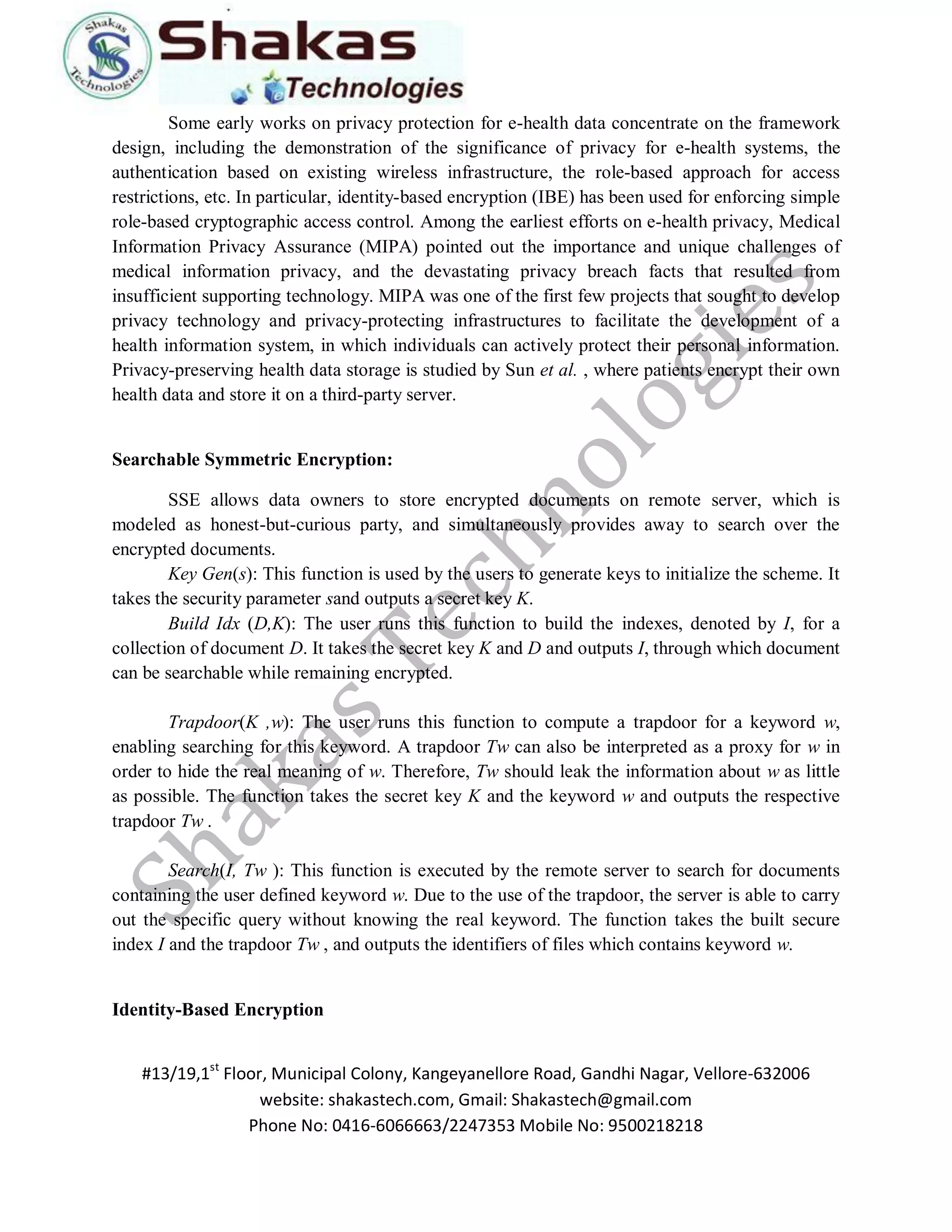 #13/19,1st Floor, Municipal Colony, Kangeyanellore Road, Gandhi Nagar, Vellore-632006 
website: shakastech.com, Gmail: Shakastech@gmail.com 
Phone No: 0416-6066663/2247353 Mobile No: 9500218218 
Some early works on privacy protection for e-health data concentrate on the framework design, including the demonstration of the significance of privacy for e-health systems, the authentication based on existing wireless infrastructure, the role-based approach for access restrictions, etc. In particular, identity-based encryption (IBE) has been used for enforcing simple role-based cryptographic access control. Among the earliest efforts on e-health privacy, Medical Information Privacy Assurance (MIPA) pointed out the importance and unique challenges of medical information privacy, and the devastating privacy breach facts that resulted from insufficient supporting technology. MIPA was one of the first few projects that sought to develop privacy technology and privacy-protecting infrastructures to facilitate the development of a health information system, in which individuals can actively protect their personal information. Privacy-preserving health data storage is studied by Sun et al. , where patients encrypt their own health data and store it on a third-party server. Searchable Symmetric Encryption: SSE allows data owners to store encrypted documents on remote server, which is modeled as honest-but-curious party, and simultaneously provides away to search over the encrypted documents. Key Gen(s): This function is used by the users to generate keys to initialize the scheme. It takes the security parameter sand outputs a secret key K. Build Idx (D,K): The user runs this function to build the indexes, denoted by I, for a collection of document D. It takes the secret key K and D and outputs I, through which document can be searchable while remaining encrypted. Trapdoor(K ,w): The user runs this function to compute a trapdoor for a keyword w, enabling searching for this keyword. A trapdoor Tw can also be interpreted as a proxy for w in order to hide the real meaning of w. Therefore, Tw should leak the information about w as little as possible. The function takes the secret key K and the keyword w and outputs the respective trapdoor Tw . Search(I, Tw ): This function is executed by the remote server to search for documents containing the user defined keyword w. Due to the use of the trapdoor, the server is able to carry out the specific query without knowing the real keyword. The function takes the built secure index I and the trapdoor Tw , and outputs the identifiers of files which contains keyword w. Identity-Based Encryption  