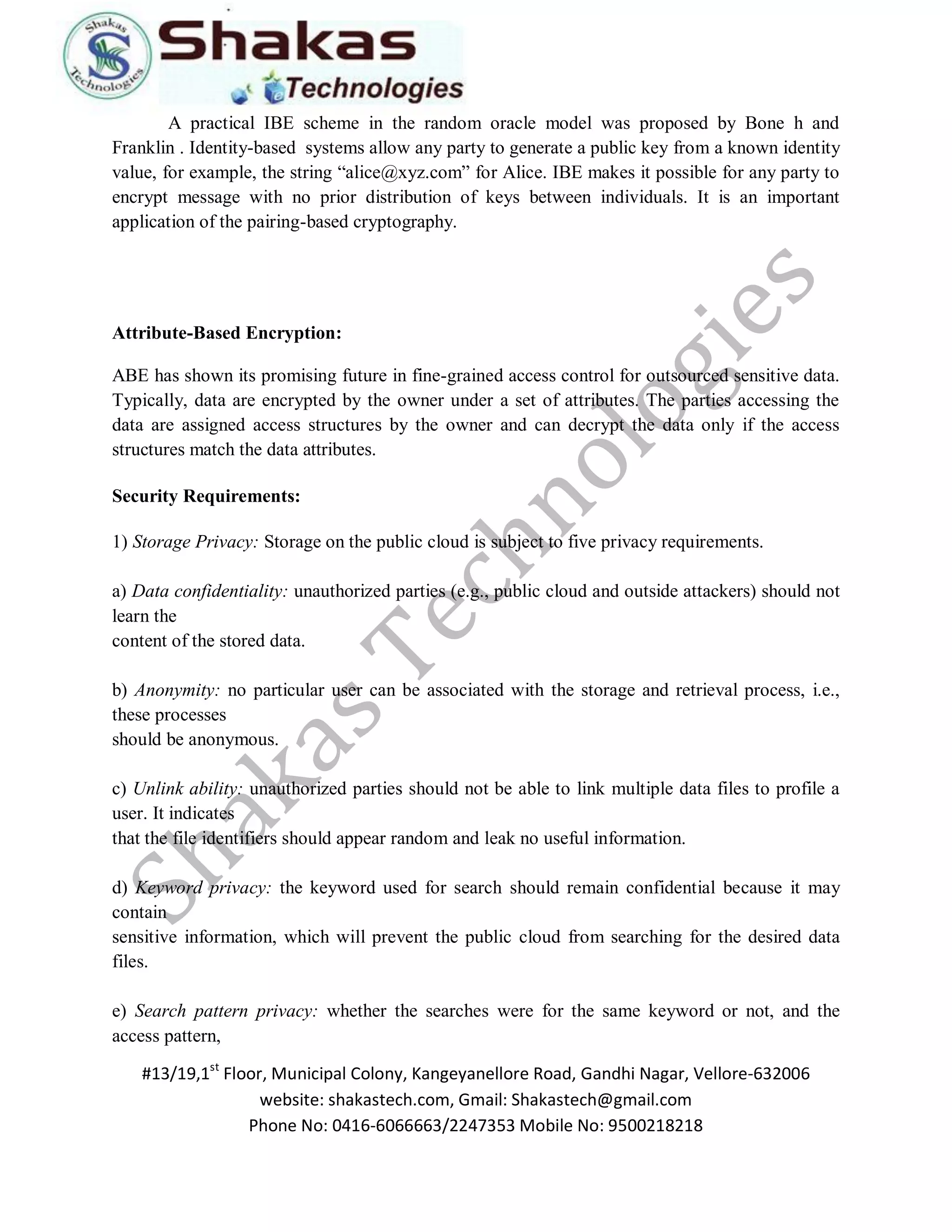 #13/19,1st Floor, Municipal Colony, Kangeyanellore Road, Gandhi Nagar, Vellore-632006 
website: shakastech.com, Gmail: Shakastech@gmail.com 
Phone No: 0416-6066663/2247353 Mobile No: 9500218218 
A practical IBE scheme in the random oracle model was proposed by Bone h and Franklin . Identity-based systems allow any party to generate a public key from a known identity value, for example, the string “alice@xyz.com” for Alice. IBE makes it possible for any party to encrypt message with no prior distribution of keys between individuals. It is an important application of the pairing-based cryptography. Attribute-Based Encryption: ABE has shown its promising future in fine-grained access control for outsourced sensitive data. Typically, data are encrypted by the owner under a set of attributes. The parties accessing the data are assigned access structures by the owner and can decrypt the data only if the access structures match the data attributes. Security Requirements: 1) Storage Privacy: Storage on the public cloud is subject to five privacy requirements. a) Data confidentiality: unauthorized parties (e.g., public cloud and outside attackers) should not learn the content of the stored data. b) Anonymity: no particular user can be associated with the storage and retrieval process, i.e., these processes should be anonymous. c) Unlink ability: unauthorized parties should not be able to link multiple data files to profile a user. It indicates that the file identifiers should appear random and leak no useful information. d) Keyword privacy: the keyword used for search should remain confidential because it may contain sensitive information, which will prevent the public cloud from searching for the desired data files. e) Search pattern privacy: whether the searches were for the same keyword or not, and the access pattern,  