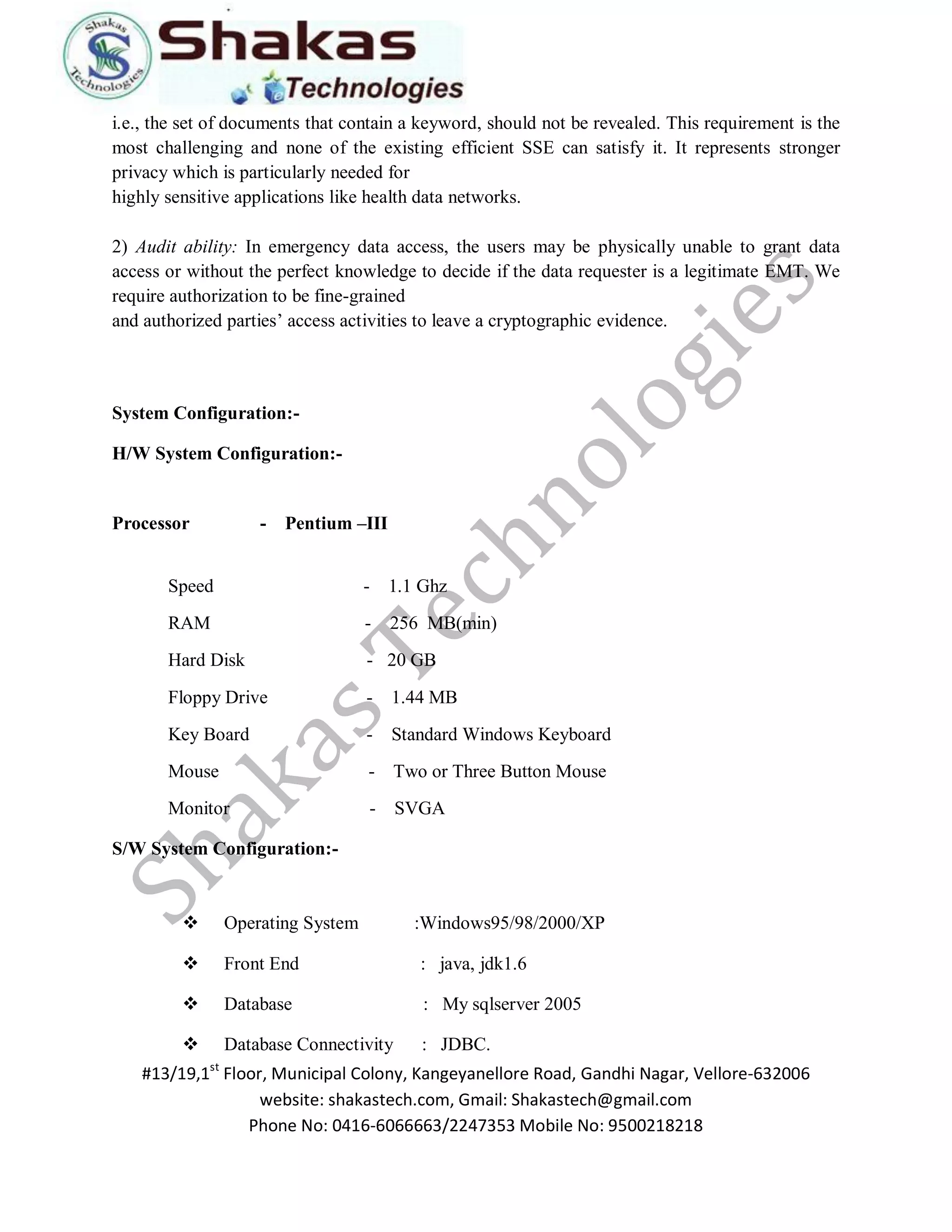 #13/19,1st Floor, Municipal Colony, Kangeyanellore Road, Gandhi Nagar, Vellore-632006 
website: shakastech.com, Gmail: Shakastech@gmail.com 
Phone No: 0416-6066663/2247353 Mobile No: 9500218218 
i.e., the set of documents that contain a keyword, should not be revealed. This requirement is the most challenging and none of the existing efficient SSE can satisfy it. It represents stronger privacy which is particularly needed for highly sensitive applications like health data networks. 2) Audit ability: In emergency data access, the users may be physically unable to grant data access or without the perfect knowledge to decide if the data requester is a legitimate EMT. We require authorization to be fine-grained and authorized parties’ access activities to leave a cryptographic evidence. 
System Configuration:- 
H/W System Configuration:- 
Processor - Pentium –III 
Speed - 1.1 Ghz RAM - 256 MB(min) Hard Disk - 20 GB Floppy Drive - 1.44 MB Key Board - Standard Windows Keyboard Mouse - Two or Three Button Mouse Monitor - SVGA 
S/W System Configuration:- 
 Operating System :Windows95/98/2000/XP 
 Front End : java, jdk1.6 
 Database : My sqlserver 2005 
 Database Connectivity : JDBC.  