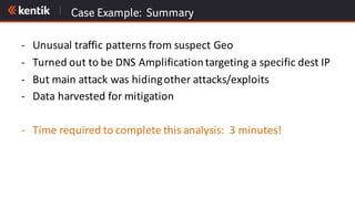 Case Example: Summary
- Unusual	traffic	patterns	from	suspect	Geo
- Turned	out	to	be	DNS	Amplification	targeting	a	specific	dest IP
- But	main	attack	was	hiding	other	attacks/exploits
- Data	harvested	for	mitigation	
- Time	required	to	complete	this	analysis:		3	minutes!
 