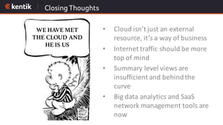Closing Thoughts
• Cloud	isn’t	just	an	external	
resource,	it’s	a	way	of	business
• Internet	traffic	should	be	more	
top	of	mind
• Summary	level	views	are	
insufficient	and	behind	the	
curve
• Big	data	analytics	and	SaaS	
network	management	tools	are	
now
WE HAVE MET
THE CLOUD AND
HE IS US
 