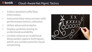 Cloud-Aware Net Mgmt:Tactics
• Collect	detailed	traffic	flow	
information
• Instrument	key	nexus	servers	with	
performance	metrics	collection
• Utilize	advanced	analytics
• Deploy	synthetic	testing	to	
understand	availability
• Limited	reliance	on	traditional	
deep	packet	capture	techniques,	
which	are	cumbersome	for	cloud	
networking
 