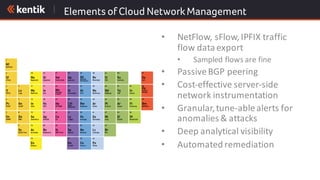 Elements of Cloud NetworkManagement
• NetFlow,	sFlow,	IPFIX	traffic	
flow	data	export
• Sampled	flows	are	fine
• Passive	BGP	peering
• Cost-effective	server-side	
network	instrumentation
• Granular,	tune-able	alerts	for	
anomalies	&	attacks
• Deep	analytical	visibility
• Automated	remediation
 