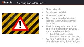 Alerting Considerations
• Network-wide
• Scalable	with	detail
• Host-level	capable
• Dynamic	anomaly	detection	
(self-learning	what	is	normal	
behavior)
• Flexible	integration	with	your	
choice	of	notification	as	well	as	
automated	remediation
• E.g.	DDoS	scrubbers,	load	
balancers,	network	orchestration
• Alerting	&	detection	needs	to	be	
complemented	by	deep	analytics
 