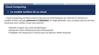 > Le modèle tarifaire lié au cloud
Cloud Computing
- Cloud computing consiste à fournir des services informatiques sur Internet en utilisant un
modèle tarifaire de type paiement à l’utilisation. En règle générale, vous ne payez que les services
cloud que vous utilisez, ce qui vous permet :
• Planifier et gérer vos coûts d’exploitation.
• D’exécuter votre infrastructure plus efficacement.
• D’adapter vos ressources à mesure que vos besoins métier évoluent.
 