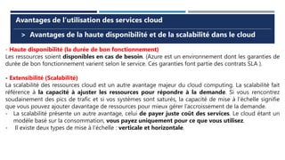 > Avantages de la haute disponibilité et de la scalabilité dans le cloud
Avantages de l’utilisation des services cloud
- Haute disponibilité (la durée de bon fonctionnement)
Les ressources soient disponibles en cas de besoin. (Azure est un environnement dont les garanties de
durée de bon fonctionnement varient selon le service. Ces garanties font partie des contrats SLA ).
- Extensibilité (Scalabilité)
La scalabilité des ressources cloud est un autre avantage majeur du cloud computing. La scalabilité fait
référence à la capacité à ajuster les ressources pour répondre à la demande. Si vous rencontrez
soudainement des pics de trafic et si vos systèmes sont saturés, la capacité de mise à l’échelle signifie
que vous pouvez ajouter davantage de ressources pour mieux gérer l’accroissement de la demande.
- La scalabilité présente un autre avantage, celui de payer juste coût des services. Le cloud étant un
modèle basé sur la consommation, vous payez uniquement pour ce que vous utilisez.
- Il existe deux types de mise à l’échelle : verticale et horizontale.
 