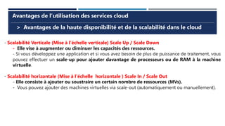 > Avantages de la haute disponibilité et de la scalabilité dans le cloud
Avantages de l’utilisation des services cloud
- Scalabilité Verticale (Mise à l’échelle verticale) Scale Up / Scale Down
- Elle vise à augmenter ou diminuer les capacités des ressources.
- Si vous développez une application et si vous avez besoin de plus de puissance de traitement, vous
pouvez effectuer un scale-up pour ajouter davantage de processeurs ou de RAM à la machine
virtuelle.
- Scalabilité horizontale (Mise à l’échelle horizontale ) Scale In / Scale Out
- Elle consiste à ajouter ou soustraire un certain nombre de ressources (MVs).
- Vous pouvez ajouter des machines virtuelles via scale-out (automatiquement ou manuellement).
 