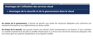 > Avantages de la sécurité et de la gouvernance dans le cloud
Avantages de l’utilisation des services cloud
Au niveau de la gouvernance, Il permet de garantir que toutes les ressources déployées sont conformes aux
standards d’entreprise et aux réglementaires du secteur public.
Au niveau de la sécurité, vous pouvez trouver une solution cloud correspondant à vos besoins. Si vous souhaitez
un contrôle maximal de la sécurité, le modèle infrastructure as a service vous fournit les ressources physiques mais
vous laisse gérer les systèmes d’exploitation et les logiciels installés
 