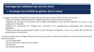 > Avantages de la facilité de gestion dans le cloud
Avantages de l’utilisation des services cloud
- La gestion du cloud correspond à la gestion de vos ressources cloud. Dans le cloud, vous pouvez :
• Mettre à l’échelle automatiquement le déploiement des ressources selon les besoins.
• Déployer les ressources en fonction d’un modèle préconfiguré, ce qui permet d’éliminer le recours à une
configuration manuelle.
• Effectuer le monitoring de l’intégrité des ressources et le remplacement automatique des ressources
défaillantes.
• Recevoir des alertes automatiques basées sur des métriques configurées, ce qui vous permet de connaître les
performances en temps réel.
La gestion dans le cloud indique la façon dont vous pouvez gérer votre environnement et vos ressources cloud. Vous
pouvez les gérer :
• Via un portail web.
• Via une interface de ligne de commande.
• Via des API.
• En utilisant PowerShell.
 
