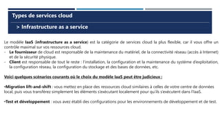 > Infrastructure as a service
Types de services cloud
Le modèle IaaS (infrastructure as a service) est la catégorie de services cloud la plus flexible, car il vous offre un
contrôle maximal sur vos ressources cloud.
- Le fournisseur de cloud est responsable de la maintenance du matériel, de la connectivité réseau (accès à Internet)
et de la sécurité physique.
- Client est responsable de tout le reste : l’installation, la configuration et la maintenance du système d’exploitation,
la configuration réseau, la configuration du stockage et des bases de données, etc.
Voici quelques scénarios courants où le choix du modèle IaaS peut être judicieux :
•Migration lift-and-shift : vous mettez en place des ressources cloud similaires à celles de votre centre de données
local, puis vous transférez simplement les éléments s’exécutant localement pour qu’ils s’exécutent dans l’IaaS.
•Test et développement : vous avez établi des configurations pour les environnements de développement et de test.
 