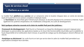> Platform as a service
Types de services cloud
Le modèle PaaS (platform as a service) est un compromis entre la location d’espace dans un centre de données
(IaaS) et le paiement d’une solution complète et déployée (SaaS).
- Le fournisseur de cloud PaaS gère l’infrastructure physique, la sécurité physique et la connexion à Internet. Il gère
également les systèmes d’exploitation, les middlewares (intergiciels), les outils de développement.
Voici quelques scénarios courants où le choix du modèle PaaS peut être judicieux :
•Framework de développement : PaaS fournit un framework sur lequel les développeurs peuvent s’appuyer pour
développer ou personnaliser des applications basées sur le cloud. Des fonctionnalités cloud telles que la scalabilité, la
haute disponibilité et la multilocation étant incluses, la quantité de codage que les développeurs doivent effectuer est
réduite.
•Analytique ou décisionnel : les outils fournis en tant que service dans le cadre du modèle PaaS permettent aux
organisations d’analyser leurs données.
 