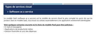 > Software as a service
Types de services cloud
Le modèle SaaS (software as a service) est le modèle de service cloud le plus complet du point de vue du
produit. Dans le modèle SaaS, vous louez ou utilisez essentiellement une application entièrement développée.
Voici quelques scénarios courants où le choix du modèle PaaS peut être judicieux :
• E-mail et messagerie.
• Applications de productivité métier.
• Gestion financière et suivi des dépenses.
 