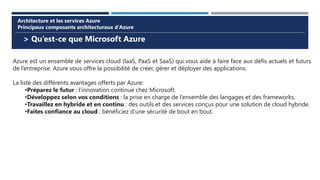 > Qu’est-ce que Microsoft Azure
Architecture et les services Azure
Principaux composants architecturaux d’Azure
Azure est un ensemble de services cloud (IaaS, PaaS et SaaS) qui vous aide à faire face aux défis actuels et futurs
de l’entreprise. Azure vous offre la possibilité de créer, gérer et déployer des applications.
La liste des différents avantages offerts par Azure:
•Préparez le futur : l’innovation continue chez Microsoft.
•Développez selon vos conditions : la prise en charge de l’ensemble des langages et des frameworks,
•Travaillez en hybride et en continu : des outils et des services conçus pour une solution de cloud hybride.
•Faites confiance au cloud : bénéficiez d’une sécurité de bout en bout.
 
