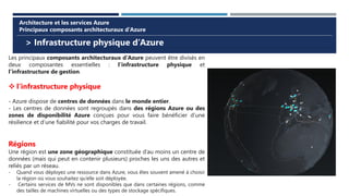 > Infrastructure physique d’Azure
Architecture et les services Azure
Principaux composants architecturaux d’Azure
Les principaux composants architecturaux d’Azure peuvent être divisés en
deux composantes essentielles : l’infrastructure physique et
l’infrastructure de gestion.
❖ l’infrastructure physique
- Azure dispose de centres de données dans le monde entier.
- Les centres de données sont regroupés dans des régions Azure ou des
zones de disponibilité Azure conçues pour vous faire bénéficier d’une
résilience et d’une fiabilité pour vos charges de travail.
Régions
Une région est une zone géographique constituée d’au moins un centre de
données (mais qui peut en contenir plusieurs) proches les uns des autres et
reliés par un réseau.
- Quand vous déployez une ressource dans Azure, vous êtes souvent amené à choisir
la région où vous souhaitez qu’elle soit déployée.
- Certains services de MVs ne sont disponibles que dans certaines régions, comme
des tailles de machines virtuelles ou des types de stockage spécifiques.
 