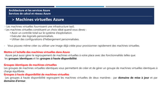 > Machines virtuelles Azure
Architecture et les services Azure
Services de calcul et réseau Azure
- Les machines virtuelles fournissent une infrastructure IaaS.
- Les machines virtuelles constituent un choix idéal quand vous devez :
• Avoir un contrôle total sur le système d’exploitation.
• Exécuter des logiciels personnalisés.
• Utiliser des configurations d’hébergement personnalisées.
- Vous pouvez même créer ou utiliser une image déjà créée pour provisionner rapidement des machines virtuelles.
Mettre à l’échelle des machines virtuelles dans Azure
Azure peut aussi gérer le regroupement de machines virtuelles à votre place avec des fonctionnalités telles que:
les groupes identiques et les groupes à haute disponibilité.
Groupes identiques de machines virtuelles
Les groupes de machines virtuelles identiques vous permettent de créer et de gérer un groupe de machines virtuelles identiques à
charge équilibrée.
Groupes à haute disponibilité de machines virtuelles
Les groupes à haute disponibilité regroupent les machines virtuelles de deux manières : par domaine de mise à jour et par
domaine d’erreur.
 