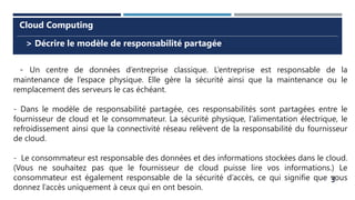 3
> Décrire le modèle de responsabilité partagée
Cloud Computing
- Un centre de données d’entreprise classique. L’entreprise est responsable de la
maintenance de l’espace physique. Elle gère la sécurité ainsi que la maintenance ou le
remplacement des serveurs le cas échéant.
- Dans le modèle de responsabilité partagée, ces responsabilités sont partagées entre le
fournisseur de cloud et le consommateur. La sécurité physique, l’alimentation électrique, le
refroidissement ainsi que la connectivité réseau relèvent de la responsabilité du fournisseur
de cloud.
- Le consommateur est responsable des données et des informations stockées dans le cloud.
(Vous ne souhaitez pas que le fournisseur de cloud puisse lire vos informations.) Le
consommateur est également responsable de la sécurité d’accès, ce qui signifie que vous
donnez l’accès uniquement à ceux qui en ont besoin.
 