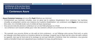 > Conteneurs Azure
Architecture et les services Azure
Services de calcul et réseau Azure
- Azure Container Instances est une offre PaaS (Platform as a Service).
- Contrairement aux machines virtuelles, vous ne gérez pas le système d’exploitation d’un conteneur. Les machines
virtuelles se présentent comme une instance d’un système d’exploitation. Les conteneurs sont légers et conçus pour
être créés, mis à l’échelle (scale-out) et arrêtés de façon dynamique.
- Vous pouvez exécuter plusieurs conteneurs sur un seul hôte physique ou virtuel.
- Les conteneurs sont souvent utilisés pour créer des solutions utilisant une architecture de microservices.
- Par exemple, vous pourrez diviser un site web en trois conteneurs : un qui héberge votre serveur front-end, un autre
qui héberge votre back-end et un troisième destiné au stockage. Imaginez que le back-end de votre site web a atteint
sa capacité, mais que le front-end et le stockage ne sont pas sollicités à l’extrême. Avec les conteneurs, vous pouviez
mettre à l’échelle le back-end séparément pour améliorer le niveau de performance.
 