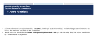 > Azure Functions
Architecture et les services Azure
Services de calcul et réseau Azure
- Azure Functions est une option de calcul serverless pilotée par les événements qui ne demande pas de maintenance au
niveau des machines virtuelles ou des conteneurs.
- Azure Functions est idéal quand votre seule préoccupation est le code qui exécute votre service et non la plateforme
ou l’infrastructure sous-jacentes.
 