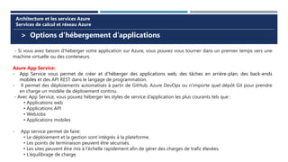 > Options d’hébergement d’applications
Architecture et les services Azure
Services de calcul et réseau Azure
- Si vous avez besoin d’héberger votre application sur Azure, vous pouvez vous tourner dans un premier temps vers une
machine virtuelle ou des conteneurs.
Azure App Service:
- App Service vous permet de créer et d’héberger des applications web, des tâches en arrière-plan, des back-ends
mobiles et des API REST dans le langage de programmation.
- Il permet des déploiements automatisés à partir de GitHub, Azure DevOps ou n’importe quel dépôt Git pour prendre
en charge un modèle de déploiement continu.
- Avec App Service, vous pouvez héberger les styles de service d’application les plus courants tels que :
• Applications web
• Applications API
• WebJobs
• Applications mobiles
- App service permet de faire:
• Le déploiement et la gestion sont intégrés à la plateforme.
• Les points de terminaison peuvent être sécurisés.
• Les sites peuvent être mis à l’échelle rapidement afin de gérer des charges de trafic élevées.
• L’équilibrage de charge.
 