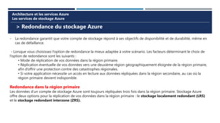 > Redondance du stockage Azure
Architecture et les services Azure
Les services de stockage Azure
- La redondance garantit que votre compte de stockage répond à ses objectifs de disponibilité et de durabilité, même en
cas de défaillance.
- Lorsque vous choisissez l’option de redondance la mieux adaptée à votre scénario. Les facteurs déterminant le choix de
l’option de redondance sont les suivants :
• Mode de réplication de vos données dans la région primaire.
• Réplication éventuelle de vos données vers une deuxième région géographiquement éloignée de la région primaire,
afin d’offrir une protection contre des catastrophes régionales.
• Si votre application nécessite un accès en lecture aux données répliquées dans la région secondaire, au cas où la
région primaire devient indisponible.
Redondance dans la région primaire
Les données d’un compte de stockage Azure sont toujours répliquées trois fois dans la région primaire. Stockage Azure
offre deux options pour la réplication de vos données dans la région primaire : le stockage localement redondant (LRS)
et le stockage redondant interzone (ZRS).
 