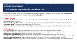 > Options de migration des données Azure
Architecture et les services Azure
Les services de stockage Azure
Azure prend en charge la migration en temps réel de l’infrastructure, des applications et des données avec Azure Migrate
ainsi que la migration asynchrone des données avec Azure Data Box.
1- Azure Migrate
Azure Migrate (Hub) est un service qui vous aide à effectuer une migration depuis un environnement local vers le cloud. Il
procure les éléments suivants :
•Plateforme de migration unifiée : un portail unique pour démarrer, exécuter et effectuer le suivi de votre migration vers Azure.
•Panoplie d’outils : Panoplie d’outils d’évaluation et de migration.
•Évaluation et migration : dans le hub Azure Migrate, vous pouvez évaluer et migrer votre infrastructure locale vers Azure.
Outils intégrés
Outre les outils des éditeurs de logiciels indépendants, les outils suivants du hub Azure Migrate facilitent la migration :
•Azure Migrate : Discovery and assessment. Découvrez et évaluez des serveurs pour les préparer à une migration vers Azure.
•Azure Migrate : Server Migration. Migrez des machines virtuelles VMware.
•Assistant Migration de données. Assistant Migration de données est un outil autonome pour évaluer les serveurs SQL
•Azure Database Migration Service. Migrez des bases de données locales vers des machines virtuelles Azure exécutant SQL Server, Azure SQL
Assistant Migration d’applications web. Assistant Migration Azure App Service est un outil pour évaluer des sites web locaux
•Azure Data Box. Pour déplacer de grandes quantités de données hors connexion vers Azure, utilisez la gamme de produits Azure Data Box.
 