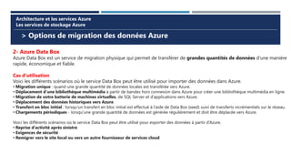 > Options de migration des données Azure
Architecture et les services Azure
Les services de stockage Azure
2- Azure Data Box
Azure Data Box est un service de migration physique qui permet de transférer de grandes quantités de données d’une manière
rapide, économique et fiable.
Cas d'utilisation
Voici les différents scénarios où le service Data Box peut être utilisé pour importer des données dans Azure.
• Migration unique : quand une grande quantité de données locales est transférée vers Azure.
• Déplacement d’une bibliothèque multimédia à partir de bandes hors connexion dans Azure pour créer une bibliothèque multimédia en ligne.
• Migration de votre batterie de machines virtuelles, de SQL Server et d’applications vers Azure.
• Déplacement des données historiques vers Azure.
• Transfert en bloc initial : lorsqu’un transfert en bloc initial est effectué à l’aide de Data Box (seed) suivi de transferts incrémentiels sur le réseau.
• Chargements périodiques - lorsqu’une grande quantité de données est générée régulièrement et doit être déplacée vers Azure.
Voici les différents scénarios où le service Data Box peut être utilisé pour exporter des données à partir d’Azure.
• Reprise d’activité après sinistre
• Exigences de sécurité
• Remigrer vers le site local ou vers un autre fournisseur de services cloud
 