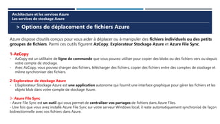 > Options de déplacement de fichiers Azure
Architecture et les services Azure
Les services de stockage Azure
Azure dispose d’outils conçus pour vous aider à déplacer ou à manipuler des fichiers individuels ou des petits
groupes de fichiers. Parmi ces outils figurent AzCopy, Explorateur Stockage Azure et Azure File Sync.
1-AzCopy
- AzCopy est un utilitaire de ligne de commande que vous pouvez utiliser pour copier des blobs ou des fichiers vers ou depuis
votre compte de stockage.
- Avec AzCopy, vous pouvez charger des fichiers, télécharger des fichiers, copier des fichiers entre des comptes de stockage et
même synchroniser des fichiers.
2-Explorateur de stockage Azure
- L’Explorateur Stockage Azure est une application autonome qui fournit une interface graphique pour gérer les fichiers et les
objets blob dans votre compte de stockage Azure.
3- Azure File Sync
- Azure File Sync est un outil qui vous permet de centraliser vos partages de fichiers dans Azure Files.
- Une fois que vous avez installé Azure File Sync sur votre serveur Windows local, il reste automatiquement synchronisé de façon
bidirectionnelle avec vos fichiers dans Azure.
 