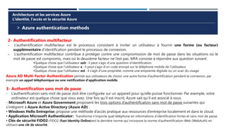 > Azure authentication methods
Architecture et les services Azure
L’identité, l’accès et la sécurité Azure
2- Authentification multifacteur
- L’authentification multifacteur est le processus consistant à inviter un utilisateur à fournir une forme (ou facteur)
supplémentaire d’identification pendant le processus de connexion.
- L’authentification multifacteur contribue à protéger contre une compromission de mot de passe dans les situations où le
mot de passe est compromis, mais où le deuxième facteur ne l’est pas. MFA consiste à répondre aux question suivant:
•Quelque chose que l’utilisateur sait : il peut s’agir d’une question d’identification.
•Quelque chose que l’utilisateur a : il peut s’agir d’un code envoyé sur le téléphone mobile de l’utilisateur.
•Quelque chose que l’utilisateur est : il s’agit d’une propriété, comme une empreinte digitale ou un scan du visage.
Azure AD Multi-Factor Authentication permet aux utilisateurs de choisir une autre forme d’authentification pendant la connexion, par
exemple un appel téléphonique ou une notification d’application mobile.
3- Authentification sans mot de passe
- L’authentification sans mot de passe doit être configurée sur un appareil pour qu’elle puisse fonctionner. Par exemple, votre
ordinateur est quelque chose que vous avez. Une fois qu’il est inscrit, Azure sait qu’il est associé à vous.
- Microsoft Azure et Azure Government proposent les trois options d’authentification sans mot de passe suivantes qui
s’intègrent à Azure Active Directory (Azure AD) :
• Windows Hello Entreprise: propose une méthode d’accès pratique aux ressources d’entreprise localement et dans le cloud.
• Application Microsoft Authenticator: Transforme n’importe quel téléphone en informations d’identification fortes et sans mot de passe.
• Clés de sécurité FIDO2: FIDO2 (Fast Identity Online)est la dernière norme qui incorpore la norme d’authentification Web (WebAuth) en
utilisant une clé de sécurité.
 