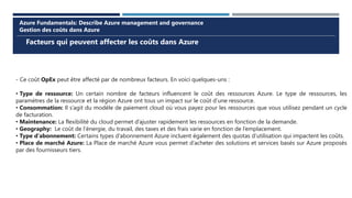 Facteurs qui peuvent affecter les coûts dans Azure
Azure Fundamentals: Describe Azure management and governance
Gestion des coûts dans Azure
- Ce coût OpEx peut être affecté par de nombreux facteurs. En voici quelques-uns :
• Type de ressource: Un certain nombre de facteurs influencent le coût des ressources Azure. Le type de ressources, les
paramètres de la ressource et la région Azure ont tous un impact sur le coût d’une ressource.
• Consommation: Il s’agit du modèle de paiement cloud où vous payez pour les ressources que vous utilisez pendant un cycle
de facturation.
• Maintenance: La flexibilité du cloud permet d’ajuster rapidement les ressources en fonction de la demande.
• Geography: Le coût de l’énergie, du travail, des taxes et des frais varie en fonction de l’emplacement.
• Type d’abonnement: Certains types d’abonnement Azure incluent également des quotas d’utilisation qui impactent les coûts.
• Place de marché Azure: La Place de marché Azure vous permet d’acheter des solutions et services basés sur Azure proposés
par des fournisseurs tiers.
 