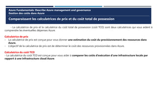 Comparaissant les calculatrices de prix et du coût total de possession
Azure Fundamentals: Describe Azure management and governance
Gestion des coûts dans Azure
- La calculatrice de prix et la calculatrice du coût total de possession (coût TCO) sont deux calculatrices qui vous aident à
comprendre les éventuelles dépenses Azure.
Calculatrice de prix
- La calculatrice de prix est conçue pour vous donner une estimation du coût du provisionnement des ressources dans
Azure.
- L’objectif de la calculatrice de prix est de déterminer le coût des ressources provisionnées dans Azure.
Calculatrice du coût TCO
- La calculatrice du coût TCO est conçue pour vous aider à comparer les coûts d’exécution d’une infrastructure locale par
rapport à une infrastructure cloud Azure.
 