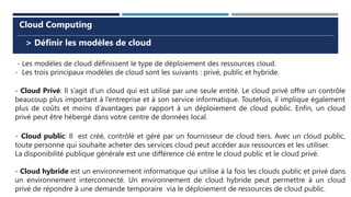 > Définir les modèles de cloud
Cloud Computing
- Les modèles de cloud définissent le type de déploiement des ressources cloud.
- Les trois principaux modèles de cloud sont les suivants : privé, public et hybride.
- Cloud Privé: Il s’agit d’un cloud qui est utilisé par une seule entité. Le cloud privé offre un contrôle
beaucoup plus important à l’entreprise et à son service informatique. Toutefois, il implique également
plus de coûts et moins d’avantages par rapport à un déploiement de cloud public. Enfin, un cloud
privé peut être hébergé dans votre centre de données local.
- Cloud public: Il est créé, contrôlé et géré par un fournisseur de cloud tiers. Avec un cloud public,
toute personne qui souhaite acheter des services cloud peut accéder aux ressources et les utiliser.
La disponibilité publique générale est une différence clé entre le cloud public et le cloud privé.
- Cloud hybride est un environnement informatique qui utilise à la fois les clouds public et privé dans
un environnement interconnecté. Un environnement de cloud hybride peut permettre à un cloud
privé de répondre à une demande temporaire via le déploiement de ressources de cloud public.
 