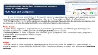 Outil Azure Cost Management
Azure Fundamentals: Describe Azure management and governance
Gestion des coûts dans Azure
- Si vous provisionnez accidentellement de nouvelles ressources, vous risquez de ne pas en avoir conscience avant de
recevoir la facture correspondante. Cost Management est un service Azure qui permet d’éviter de telles situations.
-Cost Management permet de vérifier rapidement les coûts des ressources Azure, de créer des alertes sur les dépenses liées
aux ressources et de créer des budgets utilisables pour automatiser la gestion des ressources.
Alertes de coût
Les alertes de coût proposent un emplacement unique pour vérifier rapidement tous les différents types d’alertes pouvant
apparaître dans le service Cost Management. Les trois types d’alertes sont les suivants :
•Alertes budgétaires:Les alertes budgétaires vous avertissent quand les dépenses, selon l’utilisation ou le coût, dépassent la
quantité définie dans la condition d’alerte du budget.
•Alertes de crédit:
•Alertes de quota de dépenses du service:
Budgets
Un budget permet de définir une limite de dépense pour Azure. Vous pouvez définir des budgets pour un abonnement, un
groupe de ressources, un type de service ou d’autres critères. Quand vous définissez un budget, vous définissez aussi une alerte
de budget.
 