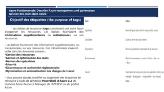 Objectif des étiquettes (the purpose of tags)
Azure Fundamentals: Describe Azure management and governance
Gestion des coûts dans Azure
- Les balises de ressource (tags) constituent une autre façon
d’organiser les ressources. Les balises fournissent des
informations supplémentaires, ou métadonnées, sur vos
ressources.
- Les balises fournissent des informations supplémentaires, ou
métadonnées, sur vos ressources. Ces métadonnées s’avèrent
utiles dans les domaines suivants :
•Gestion des ressources
•Gestion et optimisation des coûts
•Gestion des opérations
•Sécurité
•Gouvernance et conformité réglementaire
•Optimisation et automatisation des charges de travail
- Vous pouvez ajouter, modifier ou supprimer des étiquettes de
ressource à l’aide de Windows PowerShell, d’Azure CLI, de
modèles Azure Resource Manager, de l’API REST ou du portail
Azure.
 
