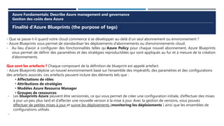 Finalité d’Azure Blueprints (the purpose of tags)
Azure Fundamentals: Describe Azure management and governance
Gestion des coûts dans Azure
- Que se passe-t-il quand votre cloud commence à se développer au-delà d’un seul abonnement ou environnement ?
- Azure Blueprints vous permet de standardiser les déploiements d’abonnements ou d’environnements cloud.
- Au lieu d’avoir à configurer des fonctionnalités telles qu’Azure Policy pour chaque nouvel abonnement, Azure Blueprints
vous permet de définir des paramètres et des stratégies reproductibles qui sont appliqués au fur et à mesure de la création
d’abonnements.
Que sont les artefacts ? Chaque composant de la définition de blueprint est appelé artefact.
- Azure Blueprints déploie un nouvel environnement basé sur l’ensemble des impératifs, des paramètres et des configurations
des artefacts associés. Les artefacts peuvent inclure des éléments tels que :
• Affectations de rôles
• Attributions de stratégies
• Modèles Azure Resource Manager
• Groupes de ressources
- Les blueprints Azure peuvent être versionnés, ce qui vous permet de créer une configuration initiale, d’effectuer des mises
à jour un peu plus tard et d’affecter une nouvelle version à la mise à jour. Avec la gestion de versions, vous pouvez
effectuer de petites mises à jour et suivre les déploiements (monitoring les déploiements ) ainsi que les ensembles de
configurations utilisés.
-
 