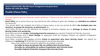 Finalité d’Azure Policy
Azure Fundamentals: Describe Azure management and governance
Gestion des coûts dans Azure
- Comment garantir que vos ressources restent conformes ? Pouvez-vous être alerté si la configuration d’une ressource a
changé ?
- Azure Policy est un service Azure qui vous permet de créer, attribuer et gérer des stratégies qui contrôlent ou auditent
vos ressources.
- Vous pouvez définir des stratégies Azure Policy à chaque niveau, ce qui vous permet de définir des stratégies pour une
ressource, un groupe de ressources, un abonnement, etc.
- Azure Policy est fourni avec des définitions de stratégie et d’initiative intégrées pour le stockage, le réseau, le calcul,
Security Center et le monitoring.
- Azure Policy permet de corriger automatiquement les ressources pour garantir l’intégrité de l’état des ressources.
- Azure Policy s’intègre aussi à Azure DevOps en appliquant toutes les stratégies relatives aux pipelines d’intégration
continue et de livraison continue.
- Azure Policy comprend une initiative nommée Activer la supervision dans Azure Security Center. Son objectif est
d’effectuer le monitoring de toutes les recommandations de sécurité disponible.
- Dans cette initiative sont incluses les définitions de stratégie suivantes :
•Surveiller les bases de données SQL non chiffrées dans Security Center
•Surveiller les vulnérabilités du système d’exploitation dans Security Center
•Surveiller Endpoint Protection manquant dans Security Center
 