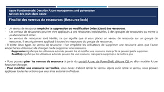 Finalité des verrous de ressources (Resource lock)
Azure Fundamentals: Describe Azure management and governance
Gestion des coûts dans Azure
- Un verrou de ressource empêche la suppression ou modification (mise à jour) des ressources.
- Les verrous de ressources peuvent être appliqués à des ressources individuelles, à des groupes de ressources ou même à
un abonnement entier.
- Les verrous de ressources sont hérités, ce qui signifie que si vous placez un verrou de ressource sur un groupe de
ressources, il sera également appliqué à toutes les ressources du groupe de ressources.
- Il existe deux types de verrou de ressource : l’un empêche les utilisateurs de supprimer une ressource alors que l’autre
empêche les utilisateurs de changer ou de supprimer une ressource.
•Suppression signifie que les utilisateurs autorisés peuvent lire et modifier une ressource, mais qu’ils ne peuvent pas la supprimer.
•ReadOnly signifie que les utilisateurs autorisés peuvent lire une ressource, mais pas la supprimer ni la mettre à jour
- Vous pouvez gérer les verrous de ressource à partir du portail Azure, de PowerShell, d’Azure CLI ou d’un modèle Azure
Resource Manager.
- Pour modifier une ressource verrouillée, vous devez d’abord retirer le verrou. Après avoir retiré le verrou, vous pouvez
appliquer toutes les actions que vous êtes autorisé à effectuer.
 