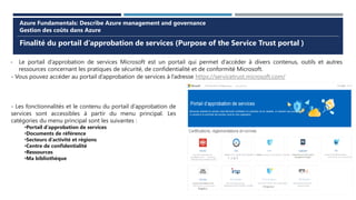 Finalité du portail d’approbation de services (Purpose of the Service Trust portal )
Azure Fundamentals: Describe Azure management and governance
Gestion des coûts dans Azure
- Le portail d’approbation de services Microsoft est un portail qui permet d’accéder à divers contenus, outils et autres
ressources concernant les pratiques de sécurité, de confidentialité et de conformité Microsoft.
- Vous pouvez accéder au portail d’approbation de services à l’adresse https://servicetrust.microsoft.com/
- Les fonctionnalités et le contenu du portail d’approbation de
services sont accessibles à partir du menu principal. Les
catégories du menu principal sont les suivantes :
•Portail d’approbation de services
•Documents de référence
•Secteurs d’activité et régions
•Centre de confidentialité
•Ressources
•Ma bibliothèque
 