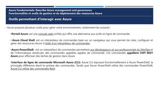 Outils permettant d’interagir avec Azure
Azure Fundamentals: Describe Azure management and governance
Fonctionnalités et outils de gestion et de déploiement des ressources Azure
- Azure propose plusieurs outils pour gérer votre environnement, notamment les suivants :
•Portail Azure: est une console web unifiée qui offre une alternative aux outils en ligne de commande.
• Azure Cloud Shell: est un interpréteur de commandes basé sur un navigateur qui vous permet de créer, configurer et
gérer des ressources Azure à l’aide d’un interpréteur de commandes.
•Azure PowerShell: est un interpréteur de commandes permettant aux développeurs et aux professionnels du DevOps et
de l’informatique d’exécuter des commandes appelées applets de commande. Ces commandes appellent l’API REST
Azure pour effectuer des tâches de gestion dans Azure.
•Interface de ligne de commande Microsoft Azure (CLI): Azure CLI équivaut fonctionnellement à Azure PowerShell, la
principale différence étant la syntaxe des commandes. Tandis que Azure PowerShell utilise des commandes PowerShell,
Azure CLI utilise des commandes Bash.
 