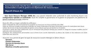 Objectif d’Azure Arc
Azure Fundamentals: Describe Azure management and governance
Fonctionnalités et outils de gestion et de déploiement des ressources Azure
- Avec Azure Resource Manager (ARM) Arc, vous permet d’étendre votre conformité et votre monitoring Azure à vos
configurations hybrides et multiclouds. Azure Arc simplifie la gouvernance et la gestion en proposant une plateforme de
gestion multicloud et locale cohérente.
Azure Arc offre un moyen centralisé et unifié pour :
•Gérer l’intégralité de votre environnement en projetant vos ressources non-Azure existantes dans ARM.
•Gérer les machines virtuelles multiclouds et hybrides, les clusters Kubernetes et les bases de données comme s’ils s’exécutaient dans Azure.
•Utiliser des services et des fonctionnalités de gestion connus d’Azure quel que soit l’endroit où ils résident.
•Continuer à utiliser des ITOps traditionnels, tout en introduisant des pratiques DevOps pour prendre en charge de nouveaux modèles cloud et
natifs dans votre environnement.
•Configurer des emplacements personnalisés sous la forme d’une couche d’abstraction au-dessus des clusters et des extensions de cluster
Kubernetes avec Azure Arc.
- Azure Arc vous permet de gérer les types de ressources suivants hébergés en dehors d’Azure :
•Serveurs
•Clusters Kubernetes
•Services de données Azure
•SQL Server
•Machines virtuelles (préversion)
 